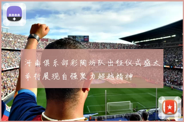 河南俱乐部彩陶坊队出征仪式盛大举行展现自强聚力超越精神