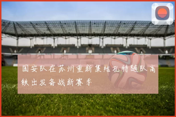 国安队在苏州重新集结孔特随队高铁出发备战新赛季