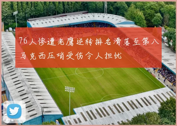 76人惨遭老鹰逆转排名滑落至第八马克西压哨受伤令人担忧