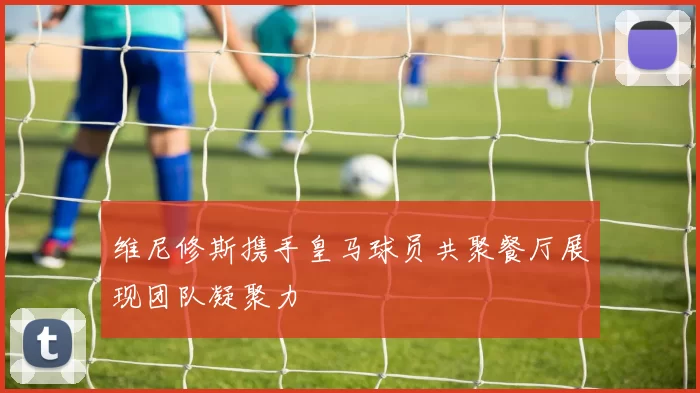 维尼修斯携手皇马球员共聚餐厅展现团队凝聚力