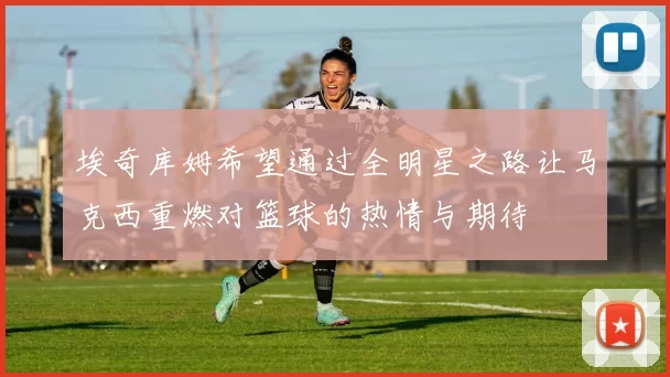 埃奇库姆希望通过全明星之路让马克西重燃对篮球的热情与期待