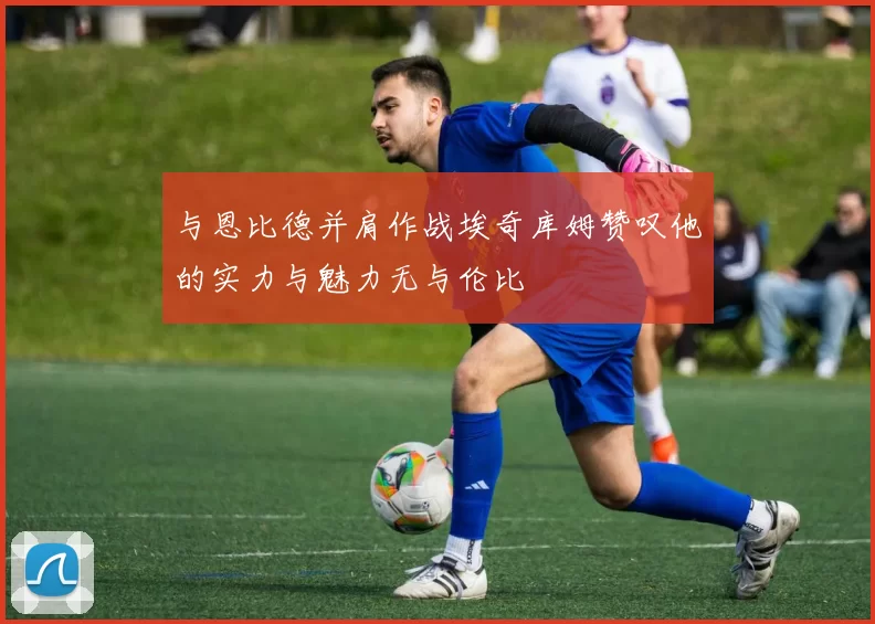 与恩比德并肩作战埃奇库姆赞叹他的实力与魅力无与伦比
