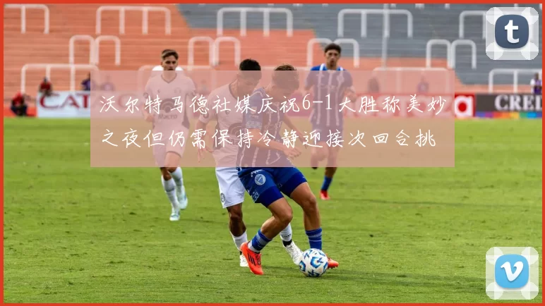 沃尔特马德社媒庆祝6-1大胜称美妙之夜但仍需保持冷静迎接次回合挑战