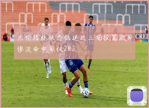 杰伦格林状态低迷近三场投篮效率惨淡命中率仅283
