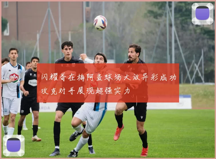 闪耀哥在梅阿查球场大放异彩成功攻克对手展现超强实力