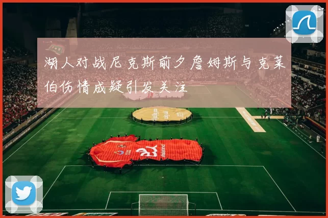 湖人对战尼克斯前夕詹姆斯与克莱伯伤情成疑引发关注