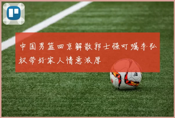 中国男篮回京解散郭士强叮嘱李弘权带好家人情意浓厚
