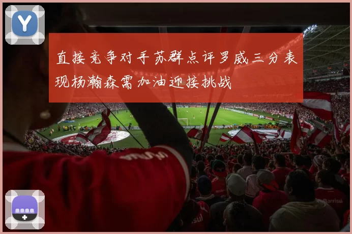 直接竞争对手苏群点评罗威三分表现杨瀚森需加油迎接挑战