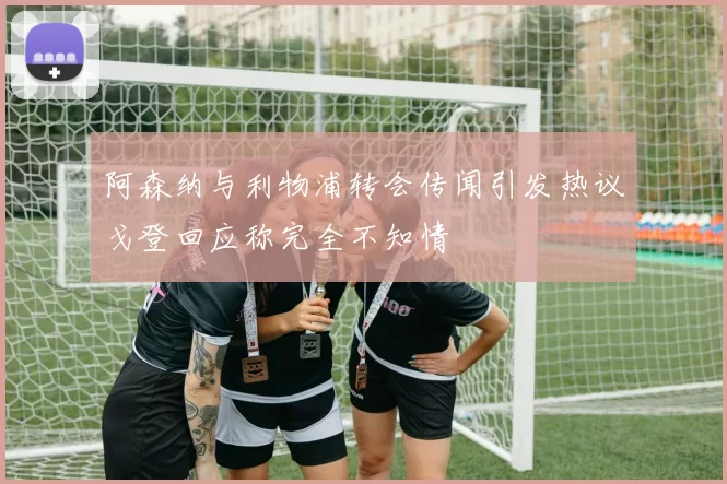 阿森纳与利物浦转会传闻引发热议戈登回应称完全不知情