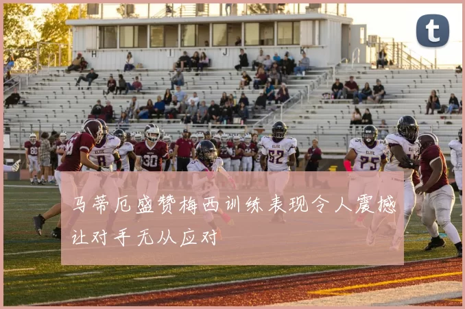 马蒂厄盛赞梅西训练表现令人震撼让对手无从应对