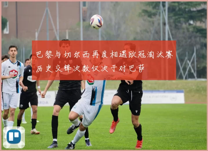 巴黎与切尔西再度相遇欧冠淘汰赛历史交锋次数仅次于对巴萨