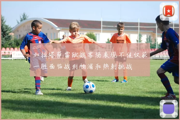 加拉塔萨雷欧战客场表现不佳仅获一胜面临战利物浦和热刺挑战