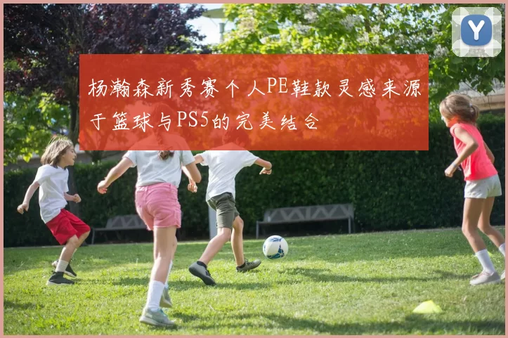 杨瀚森新秀赛个人PE鞋款灵感来源于篮球与PS5的完美结合