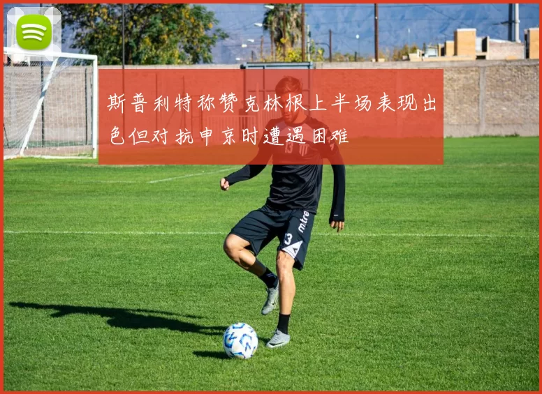 斯普利特称赞克林根上半场表现出色但对抗申京时遭遇困难