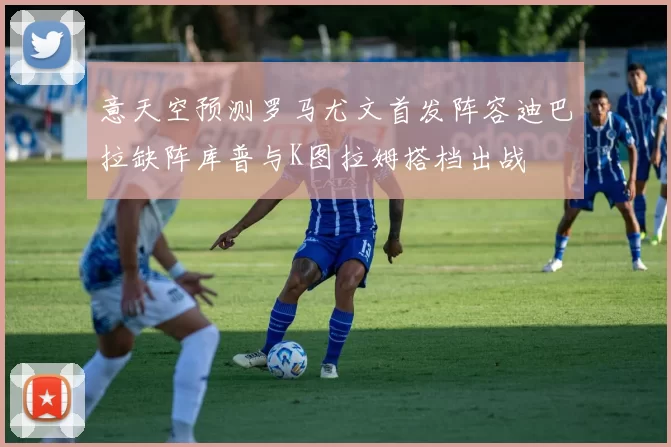 意天空预测罗马尤文首发阵容迪巴拉缺阵库普与K图拉姆搭档出战