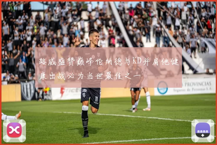 路威盛赞巅峰伦纳德与KD并肩他健康出战必为当世最佳之一
