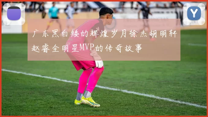 广东黑白矮的辉煌岁月徐杰胡明轩赵睿全明星MVP的传奇故事