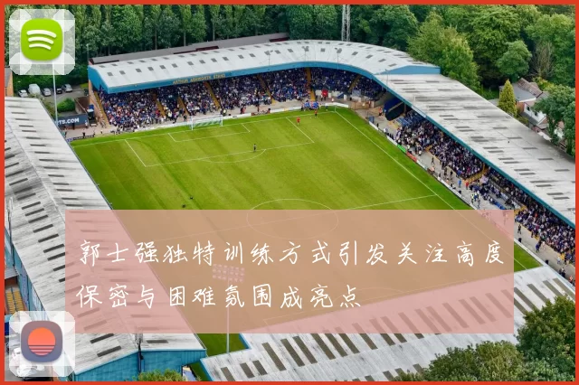 郭士强独特训练方式引发关注高度保密与困难氛围成亮点