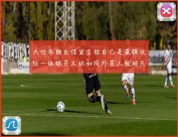 杰伦布朗自信宣言称自己是最强攻防一体球员文班如同外星人般超凡脱俗
