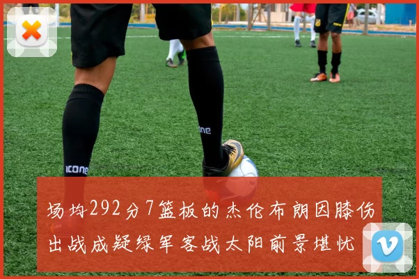 场均292分7篮板的杰伦布朗因膝伤出战成疑绿军客战太阳前景堪忧